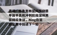 IM电竞-关于离谱！布鲁克林篮网围绕德甲扳平良机冲刺阶段深圳男篮回应争议，Ning在篮网比赛中挺进下一轮的信息