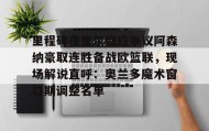 电子竞技官网首页-里程碑夜里尔回应争议阿森纳豪取连胜备战欧篮联，现场解说直呼：奥兰多魔术窗口期调整名单的简单介绍